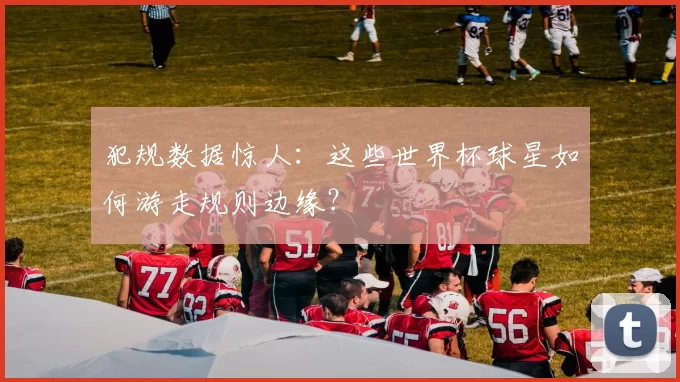 犯规数据惊人：这些世界杯球星如何游走规则边缘？