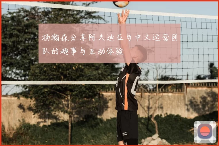杨瀚森分享阿夫迪亚与中文运营团队的趣事与互动体验