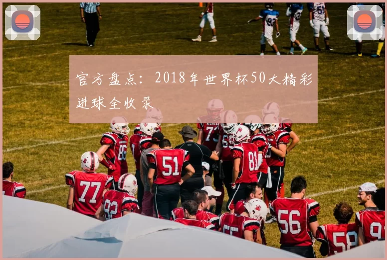 官方盘点：2018年世界杯50大精彩进球全收录