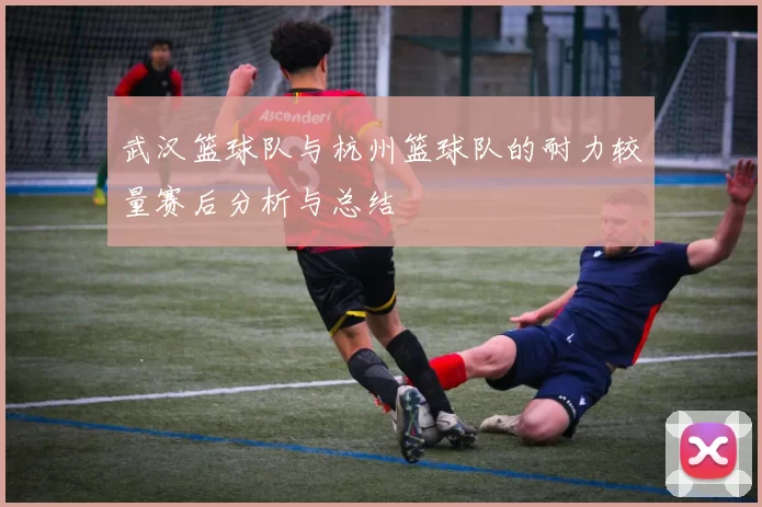 武汉篮球队与杭州篮球队的耐力较量赛后分析与总结