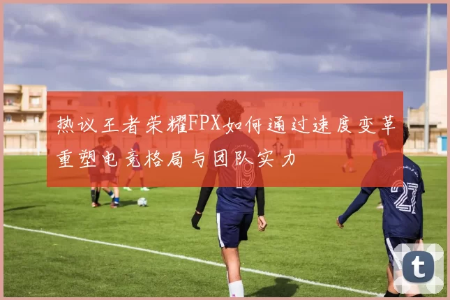 热议王者荣耀FPX如何通过速度变革重塑电竞格局与团队实力