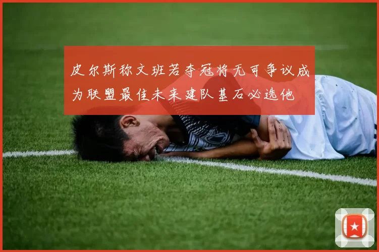 皮尔斯称文班若夺冠将无可争议成为联盟最佳未来建队基石必选他