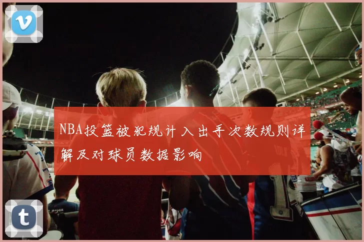 NBA投篮被犯规计入出手次数规则详解及对球员数据影响