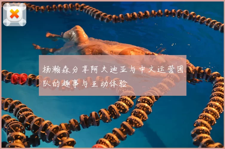 杨瀚森分享阿夫迪亚与中文运营团队的趣事与互动体验