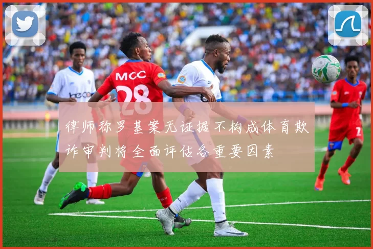 律师称罗基案无证据不构成体育欺诈审判将全面评估各重要因素