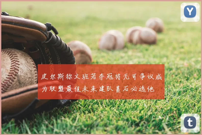 皮尔斯称文班若夺冠将无可争议成为联盟最佳未来建队基石必选他