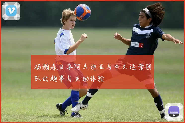 杨瀚森分享阿夫迪亚与中文运营团队的趣事与互动体验