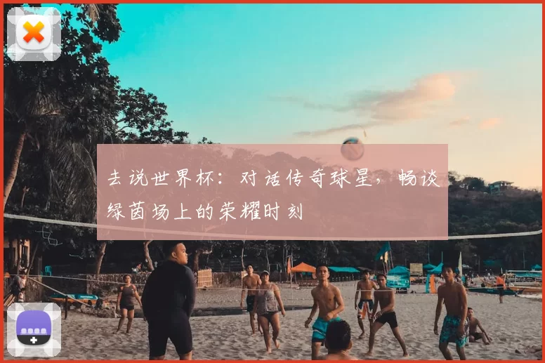 去说世界杯：对话传奇球星，畅谈绿茵场上的荣耀时刻
