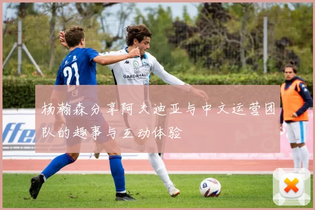 杨瀚森分享阿夫迪亚与中文运营团队的趣事与互动体验