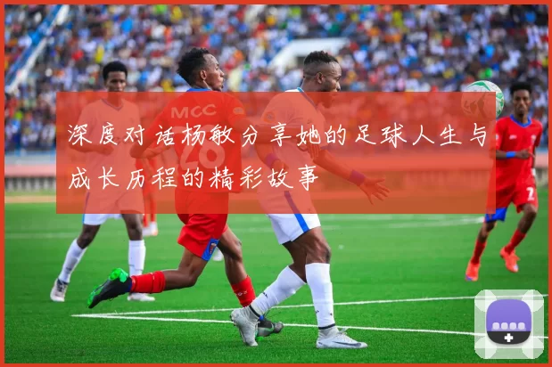 深度对话杨敏分享她的足球人生与成长历程的精彩故事
