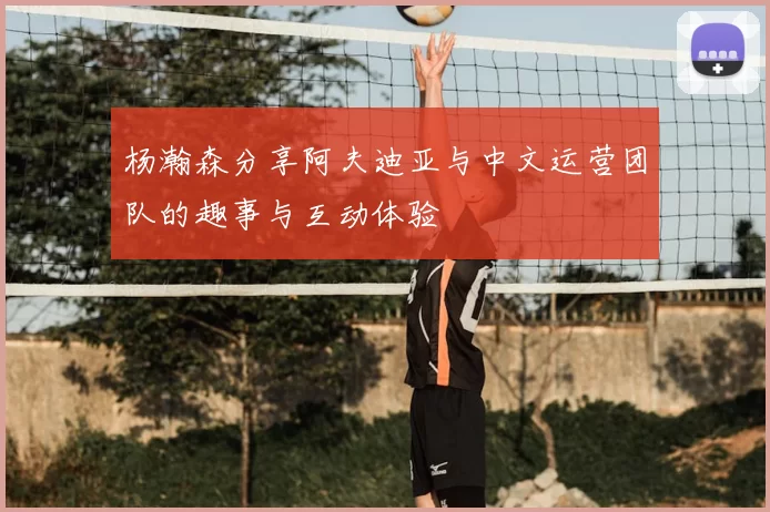 杨瀚森分享阿夫迪亚与中文运营团队的趣事与互动体验