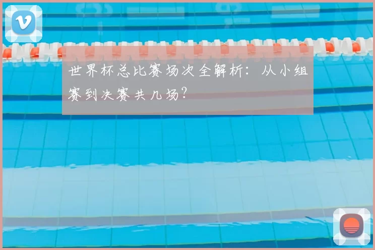 世界杯总比赛场次全解析：从小组赛到决赛共几场？