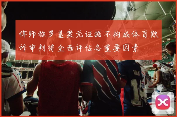律师称罗基案无证据不构成体育欺诈审判将全面评估各重要因素