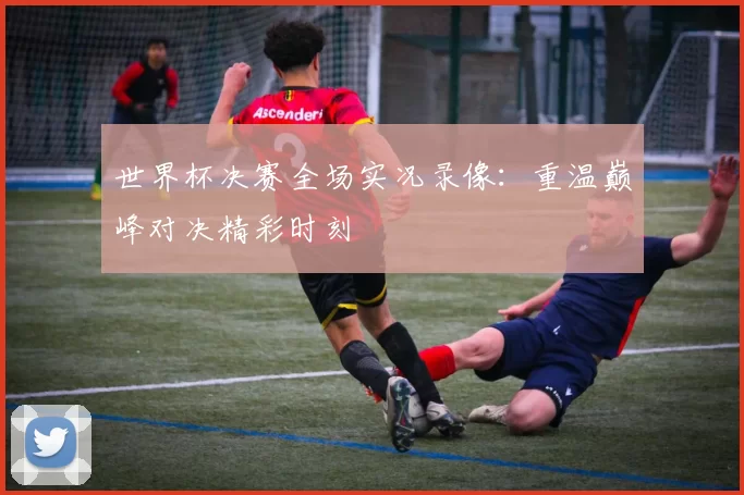 世界杯决赛全场实况录像：重温巅峰对决精彩时刻