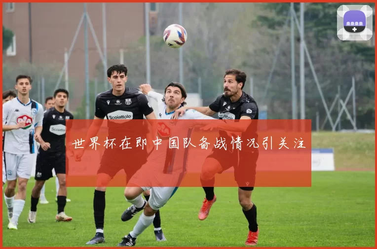 世界杯在即中国队备战情况引关注