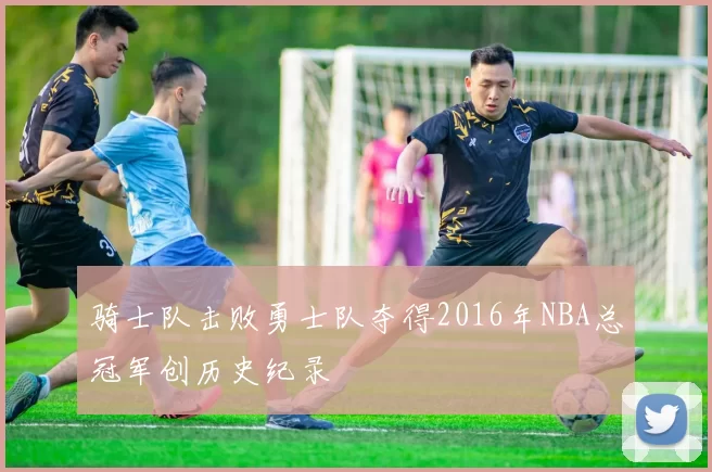 骑士队击败勇士队夺得2016年NBA总冠军创历史纪录