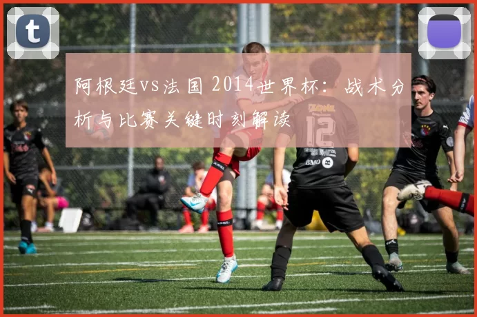 阿根廷vs法国 2014世界杯：战术分析与比赛关键时刻解读