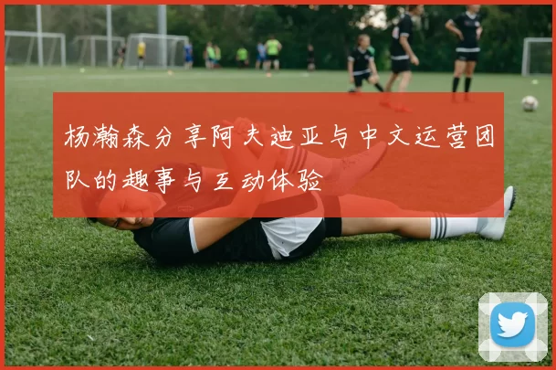 杨瀚森分享阿夫迪亚与中文运营团队的趣事与互动体验