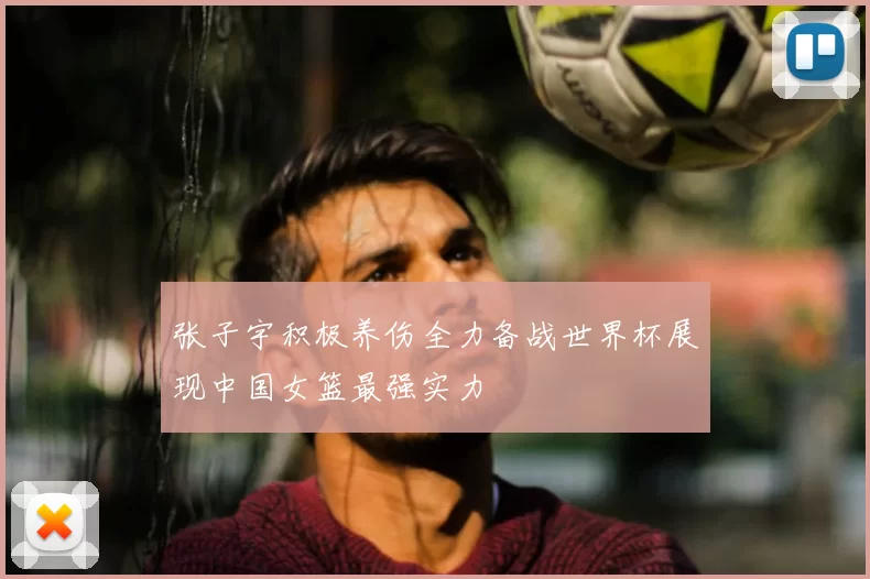 张子宇积极养伤全力备战世界杯展现中国女篮最强实力
