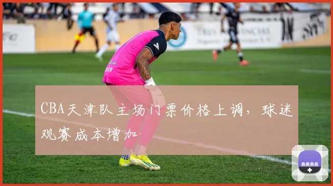 CBA天津队主场门票价格上调，球迷观赛成本增加