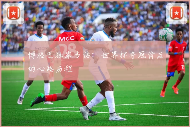 博格巴独家专访:世界杯夺冠背后的心路历程