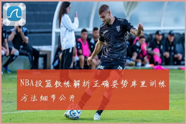 NBA投篮教练解析正确姿势库里训练方法细节公开
