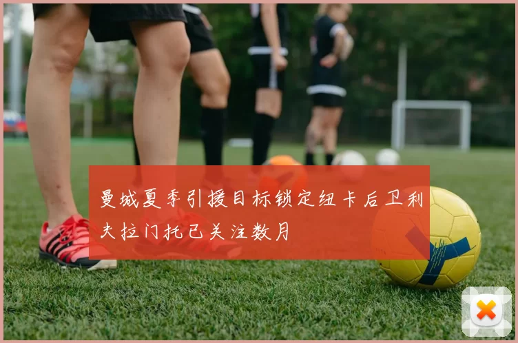 曼城夏季引援目标锁定纽卡后卫利夫拉门托已关注数月