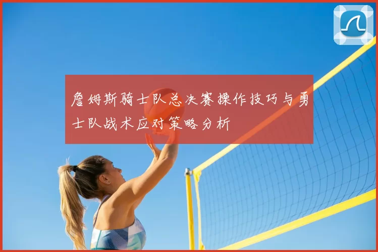 詹姆斯骑士队总决赛操作技巧与勇士队战术应对策略分析