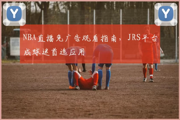 NBA直播免广告观看指南，JRS平台成球迷首选应用