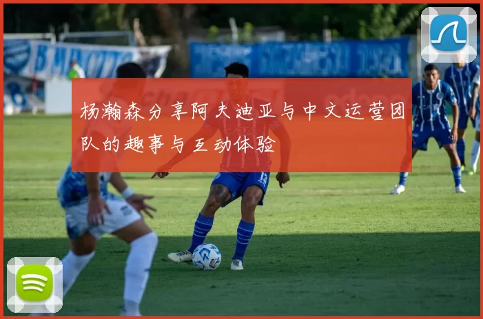 杨瀚森分享阿夫迪亚与中文运营团队的趣事与互动体验