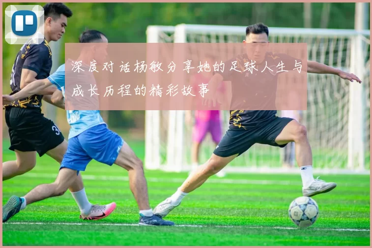 深度对话杨敏分享她的足球人生与成长历程的精彩故事