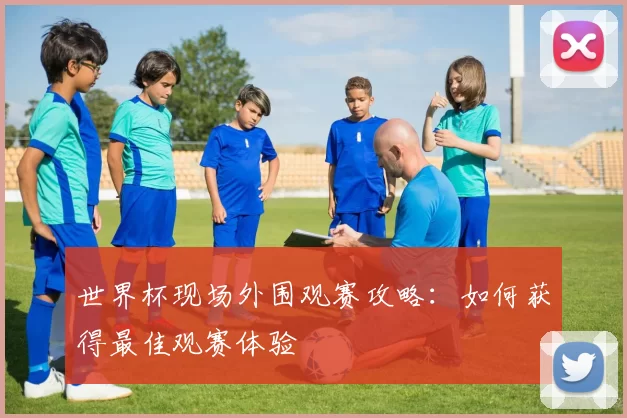 世界杯现场外围观赛攻略：如何获得最佳观赛体验