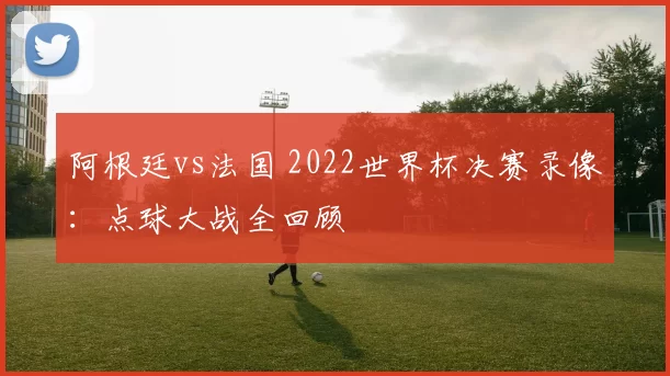 阿根廷vs法国 2022世界杯决赛录像：点球大战全回顾