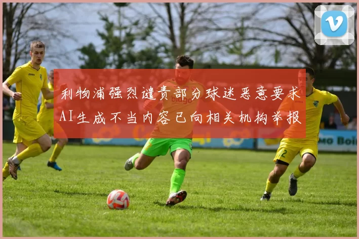 利物浦强烈谴责部分球迷恶意要求AI生成不当内容已向相关机构举报