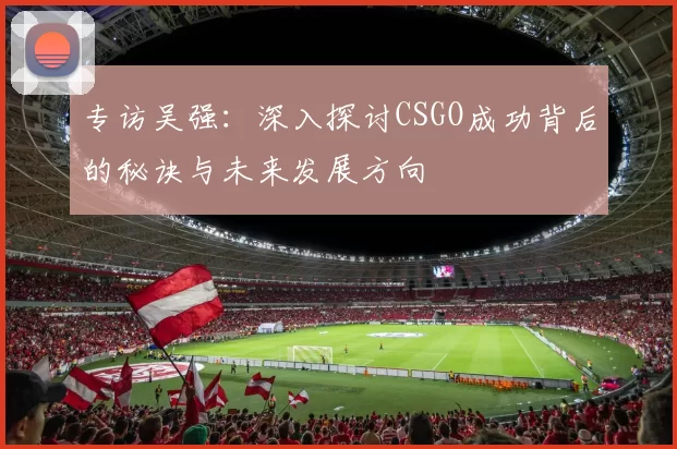 专访吴强：深入探讨CSGO成功背后的秘诀与未来发展方向