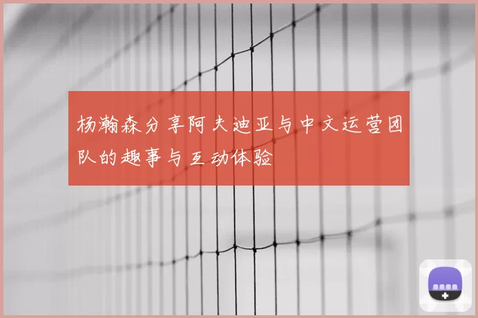 杨瀚森分享阿夫迪亚与中文运营团队的趣事与互动体验