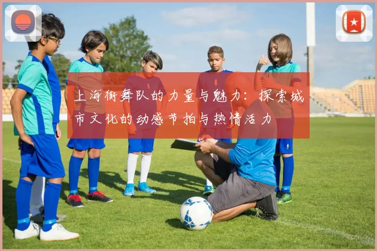 上海街舞队的力量与魅力:探索城市文化的动感节拍与热情活力