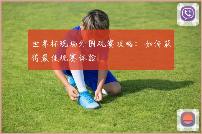 世界杯现场外围观赛攻略:如何获得最佳观赛体验