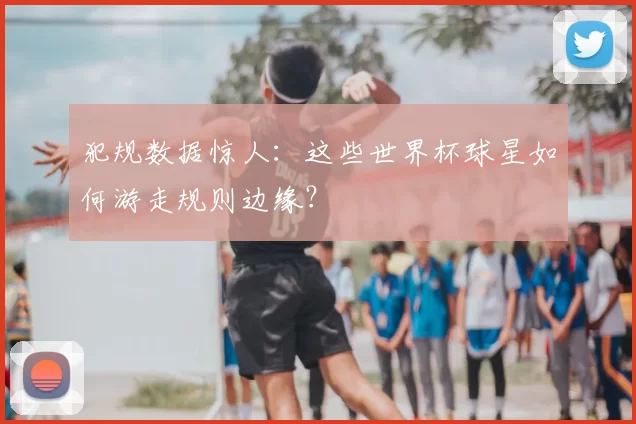 犯规数据惊人：这些世界杯球星如何游走规则边缘？