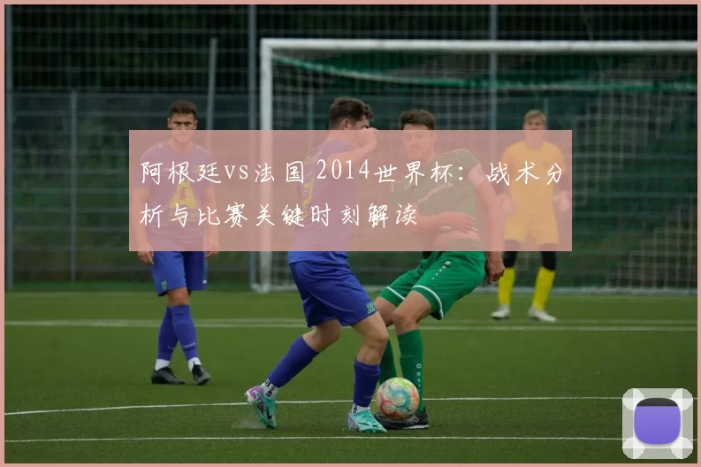 阿根廷vs法国 2014世界杯：战术分析与比赛关键时刻解读