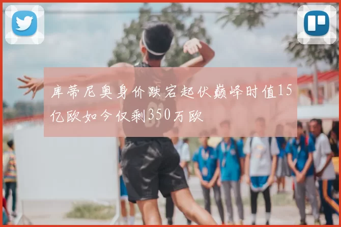 库蒂尼奥身价跌宕起伏巅峰时值15亿欧如今仅剩350万欧