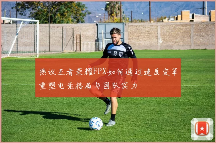 热议王者荣耀FPX如何通过速度变革重塑电竞格局与团队实力