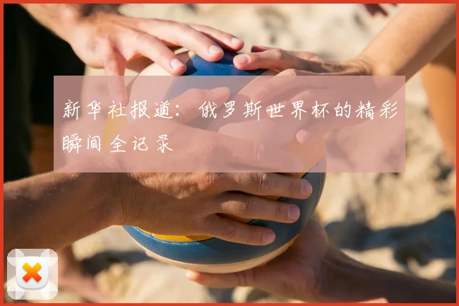 新华社报道:俄罗斯世界杯的精彩瞬间全记录