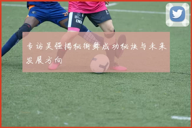 专访吴强揭秘街舞成功秘诀与未来发展方向