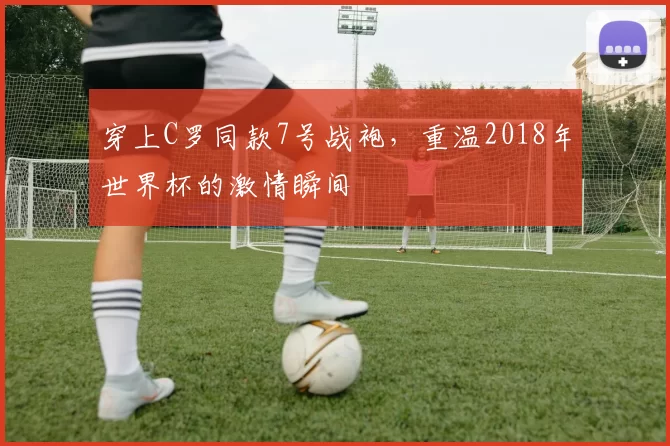 穿上C罗同款7号战袍,重温2018年世界杯的激情瞬间