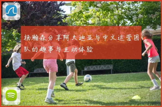杨瀚森分享阿夫迪亚与中文运营团队的趣事与互动体验