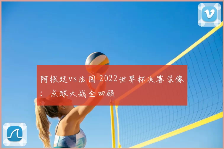 阿根廷vs法国 2022世界杯决赛录像:点球大战全回顾