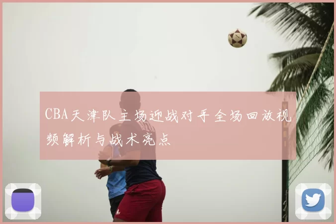 CBA天津队主场迎战对手全场回放视频解析与战术亮点