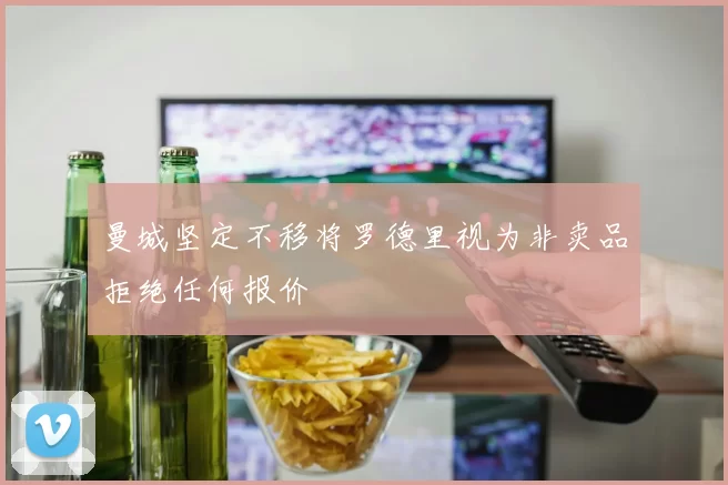 曼城坚定不移将罗德里视为非卖品拒绝任何报价