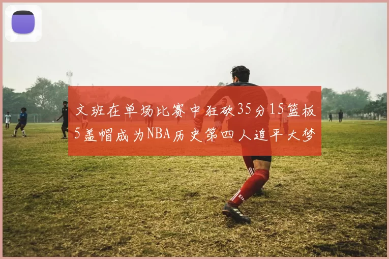 文班在单场比赛中狂砍35分15篮板5盖帽成为NBA历史第四人追平大梦鲨鱼天勾